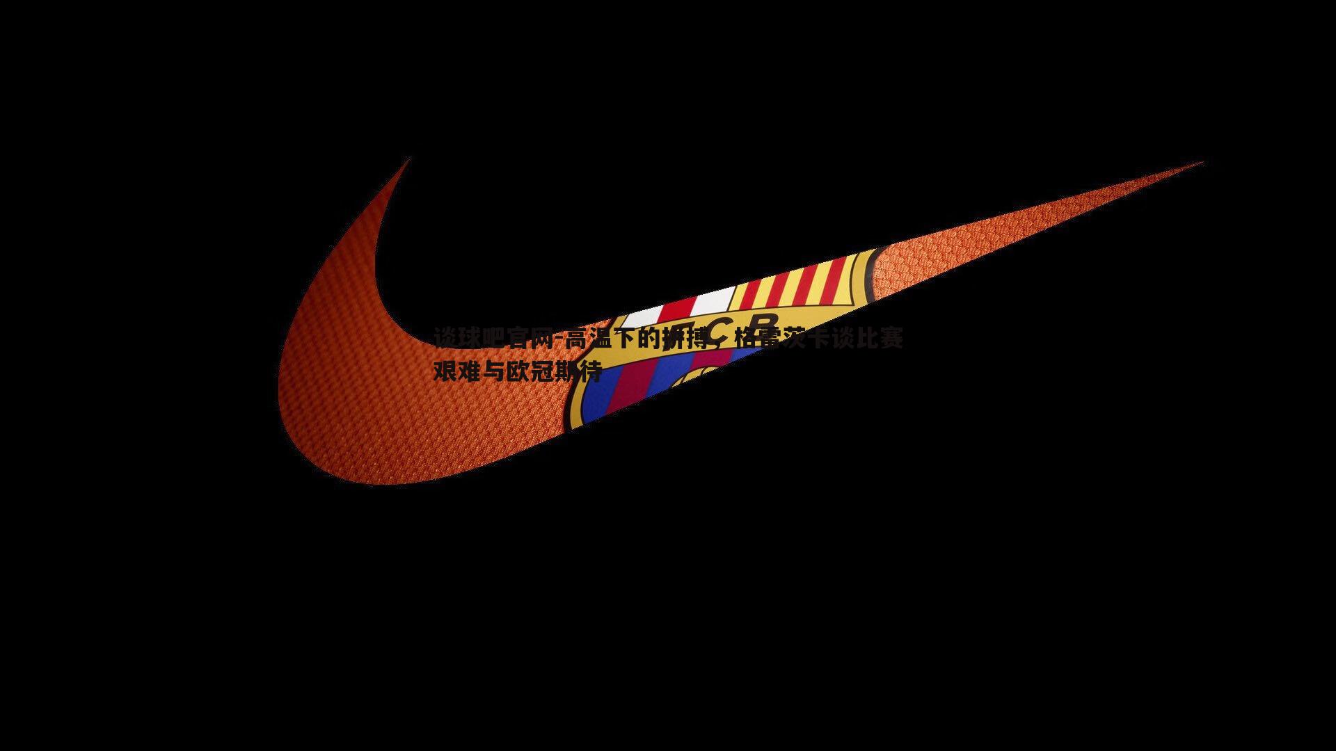 高温下的拼搏,格雷茨卡谈比赛艰难与欧冠期待